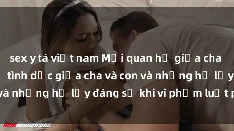 sex y tá việt nam Mối quan hệ giữa cha và con: Sự thật về tình dục giữa cha và con và những hệ lụy đáng sợ khi vi phạm luật pháp.