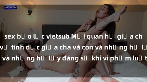 sex bạo lực vietsub Mối quan hệ giữa cha và con: Sự thật về tình dục giữa cha và con và những hệ lụy đáng sợ khi vi phạm luật pháp.