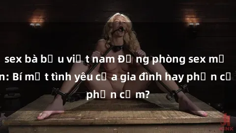 sex bà bầu việt nam Động phòng sex mẹ con: Bí mật tình yêu của gia đình hay phản cảm?