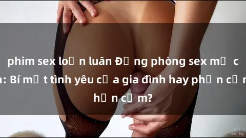 phim sex loạn luân Động phòng sex mẹ con: Bí mật tình yêu của gia đình hay phản cảm?