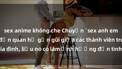 sex anime không che Chuyện `sex anh em ruột` - Đề cập đến quan hệ gần gũi giữa các thành viên trong gia đình, liệu nó có làm ảnh hưởng đến tình cảm gia đình hay không?