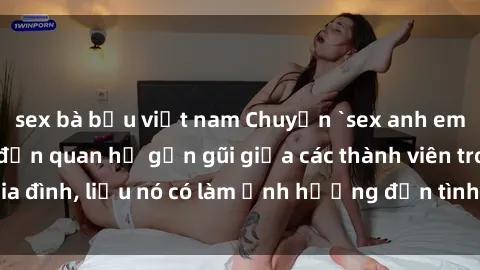 sex bà bầu việt nam Chuyện `sex anh em ruột` - Đề cập đến quan hệ gần gũi giữa các thành viên trong gia đình, liệu nó có làm ảnh hưởng đến tình cảm gia đình hay không?