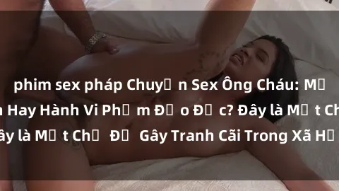 phim sex pháp Chuyện Sex Ông Cháu: Mối Quan Hệ Gia Đình Hay Hành Vi Phạm Đạo Đức? Đây là Một Chủ Đề Gây Tranh Cãi Trong Xã Hội Hiện Nay.