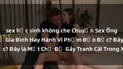 sex học sinh không che Chuyện Sex Ông Cháu: Mối Quan Hệ Gia Đình Hay Hành Vi Phạm Đạo Đức? Đây là Một Chủ Đề Gây Tranh Cãi Trong Xã Hội Hiện Nay.