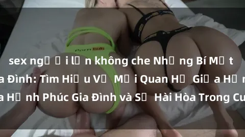 sex người lớn không che Những Bí Mật trong Tình Dục Gia Đình: Tìm Hiểu Về Mối Quan Hệ Giữa Hạnh Phúc Gia Đình và Sự Hài Hòa Trong Cuộc Sống Tình Dục