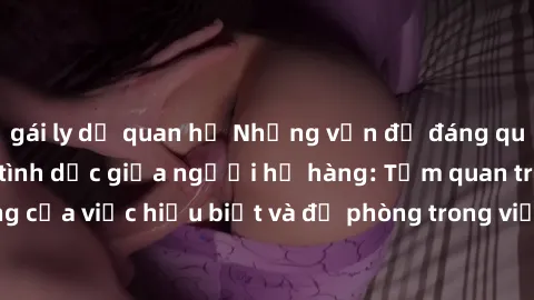 gái ly dị quan hệ Những vấn đề đáng quan tâm về quan hệ tình dục giữa người họ hàng: Tầm quan trọng của việc hiểu biết và đề phòng trong việc tiếp xúc trong gia đình.
