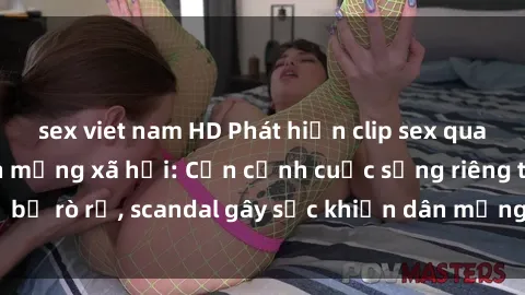 sex viet nam HD Phát hiện clip sex quay lén hot nhất trên mạng xã hội: Cận cảnh cuộc sống riêng tư bị rò rỉ, scandal gây sốc khiến dân mạng không khỏi bàng hoàng