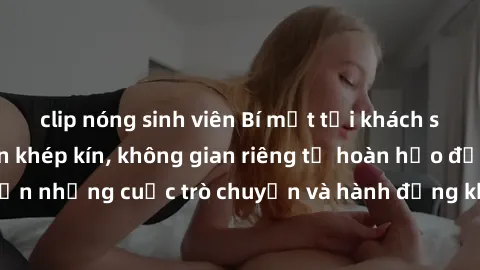 clip nóng sinh viên Bí mật tại khách sạn: Phòng quay lén khép kín, không gian riêng tư hoàn hảo để thực hiện những cuộc trò chuyện và hành động không bị người khác phát hiện.