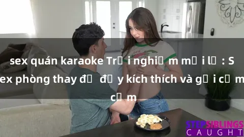 sex quán karaoke Trải nghiệm mới lạ: Sex phòng thay đồ đầy kích thích và gợi cảm