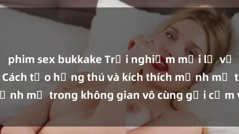 phim sex bukkake Trải nghiệm mới lạ với sex phòng tắm - Cách tạo hứng thú và kích thích mạnh mẽ trong không gian vô cùng gợi cảm và lãng mạn