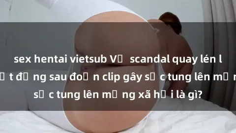 sex hentai vietsub Vụ scandal quay lén làm tình: Sự thật đằng sau đoạn clip gây sốc tung lên mạng xã hội là gì?