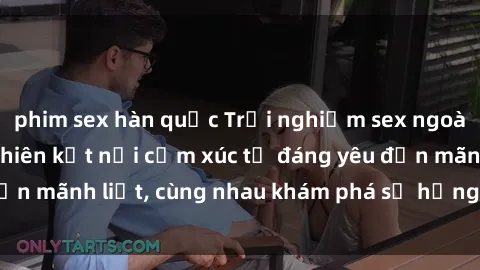 phim sex hàn quốc Trải nghiệm sex ngoài trời: Khi thiên nhiên kết nối cảm xúc từ đáng yêu đến mãnh liệt, cùng nhau khám phá sự hứng khởi và thú vị.