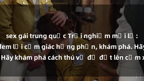 sex gái trung quốc Trải nghiệm mới lạ: Sex trong xe hơi đem lại cảm giác hưng phấn, khám phá. Hãy khám phá cách thú vị để đốt lên cảm xúc trong cuộc tình!
