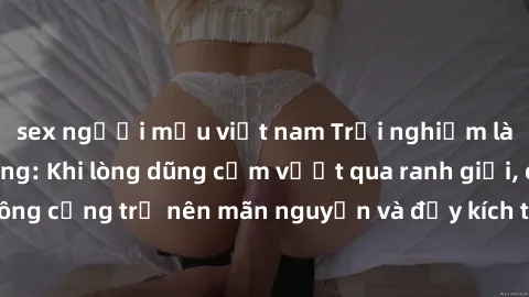 sex người mẫu việt nam Trải nghiệm làm tình ngoài đường: Khi lòng dũng cảm vượt qua ranh giới, cuộc hẹn nơi công cộng trở nên mãn nguyện và đầy kích thích. Hành vi nguy hiểm, nhưng cũng tạo nên cảm gi