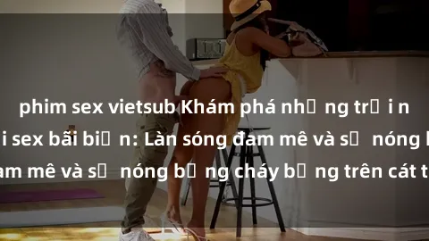 phim sex vietsub Khám phá những trải nghiệm độc đáo tại sex bãi biển: Làn sóng đam mê và sự nóng bỏng cháy bỏng trên cát trắng