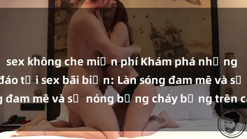 sex không che miễn phí Khám phá những trải nghiệm độc đáo tại sex bãi biển: Làn sóng đam mê và sự nóng bỏng cháy bỏng trên cát trắng
