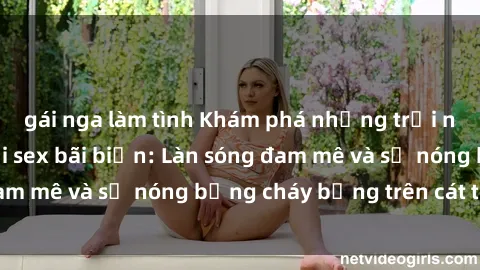 gái nga làm tình Khám phá những trải nghiệm độc đáo tại sex bãi biển: Làn sóng đam mê và sự nóng bỏng cháy bỏng trên cát trắng