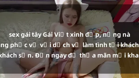sex gái tây Gái Việt xinh đẹp, nồng nàn tình cảm, sẵn sàng phục vụ với dịch vụ làm tình tại khách sạn. Đến ngay để thỏa mãn mọi khao khát của bạn!