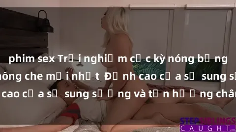 phim sex Trải nghiệm cực kỳ nóng bỏng trong phim sex  không che mới nhất  Đỉnh cao của sự sung sướng và tận hưởng chân thật