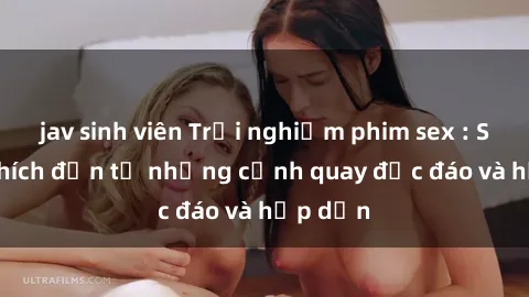 jav sinh viên Trải nghiệm phim sex : Sự kích thích đến từ những cảnh quay độc đáo và hấp dẫn