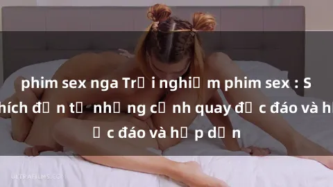 phim sex nga Trải nghiệm phim sex : Sự kích thích đến từ những cảnh quay độc đáo và hấp dẫn