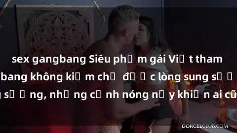 sex gangbang Siêu phẩm gái Việt tham gia trong buổi gangbang không kiềm chế được lòng sung sướng, những cảnh nóng nảy khiến ai cũng phải mãn nhãn