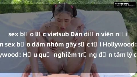 sex bạo lực vietsub Dàn diễn viên nổi tiếng tham gia phim sex bạo dâm nhóm gây sốc tại Hollywood: Hậu quả nghiêm trọng đến tâm lý của các nghệ sĩ