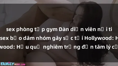 sex phòng tập gym Dàn diễn viên nổi tiếng tham gia phim sex bạo dâm nhóm gây sốc tại Hollywood: Hậu quả nghiêm trọng đến tâm lý của các nghệ sĩ