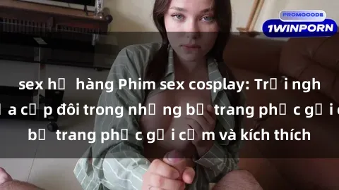sex họ hàng Phim sex cosplay: Trải nghiệm tuyệt vời của cặp đôi trong những bộ trang phục gợi cảm và kích thích