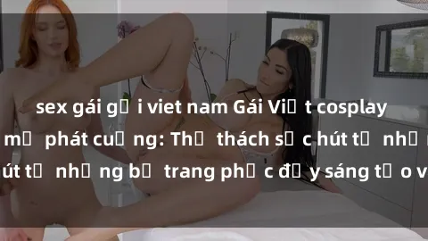 sex gái gọi viet nam Gái Việt cosplay sexy khiến fan hâm mộ phát cuồng: Thử thách sức hút từ những bộ trang phục đầy sáng tạo và quyến rũ!