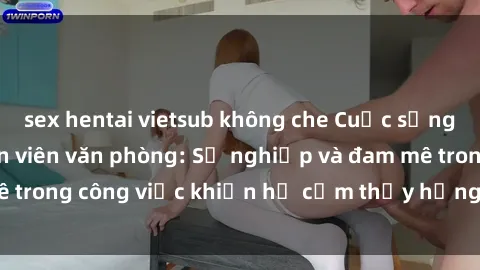 sex hentai vietsub không che Cuộc sống tình dục của nhân viên văn phòng: Sự nghiệp và đam mê trong công việc khiến họ cảm thấy hứng thú với tình dục?