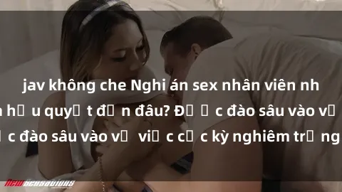 jav không che Nghi án sex nhân viên nhà hàng: Hậu quả và hậu quyết đến đâu? Được đào sâu vào vụ việc cực kỳ nghiêm trọng này.