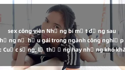 sex công viên Những bí mật đằng sau cuộc sống của những nữ hầu gái trong ngành công nghiệp sex: Cuộc sống, lẽ thường hay những khó khăn mà họ phải đối mặt.