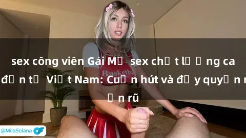 sex công viên Gái Mỹ sex chất lượng cao đến từ Việt Nam: Cuốn hút và đầy quyến rũ