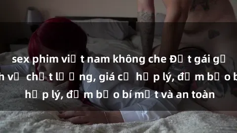 sex phim việt nam không che Đặt gái gọi Việt Nam: Dịch vụ chất lượng, giá cả hợp lý, đảm bảo bí mật và an toàn