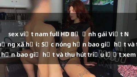 sex việt nam full HD Bộ ảnh gái Việt Nam nude gây sốt mạng xã hội: Sắc nóng hơn bao giờ hết và thu hút triệu lượt xem