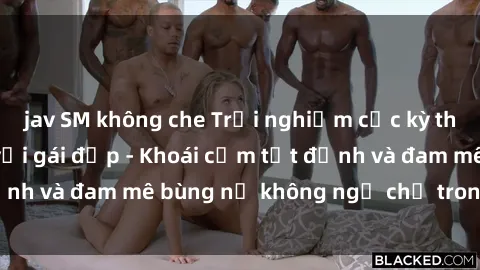 jav SM không che Trải nghiệm cực kỳ thú vị khi làm tình với gái đẹp - Khoái cảm tột đỉnh và đam mê bùng nổ không ngờ chỉ trong một đêm!