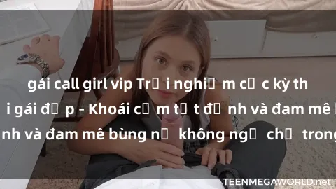 gái call girl vip Trải nghiệm cực kỳ thú vị khi làm tình với gái đẹp - Khoái cảm tột đỉnh và đam mê bùng nổ không ngờ chỉ trong một đêm!