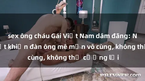 sex ông cháu Gái Việt Nam dâm đãng: Những bí quyết khiến đàn ông mê mẩn vô cùng, không thể cưỡng lại