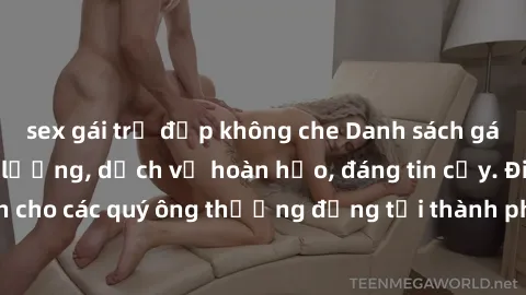 sex gái trẻ đẹp không che Danh sách gái call girl vip chất lượng, dịch vụ hoàn hảo, đáng tin cậy. Điều hấp dẫn cho các quý ông thượng đẳng tại thành phố. Hãy nhấc máy và đặt lịch ngay!