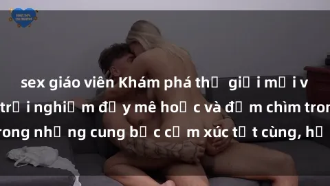 sex giáo viên Khám phá thế giới mới với sex người lớn: trải nghiệm đầy mê hoặc và đắm chìm trong những cung bậc cảm xúc tột cùng, hứng khởi và cuốn hút.