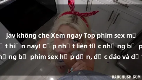 jav không che Xem ngay Top phim sex mới nhất đang hot nhất hiện nay! Cập nhật liên tục những bộ phim sex hấp dẫn, độc đáo và đầy kích thích.
