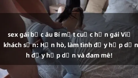 sex gái bắc âu Bí mật cuộc hẹn gái Việt lần đầu ở khách sạn: Hẹn hò, làm tình đầy hấp dẫn và đam mê!