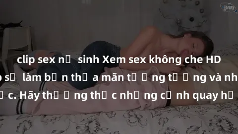 clip sex nữ sinh Xem sex không che HD miễn phí đảm bảo sẽ làm bạn thỏa mãn tưởng tượng và nhu cầu tình dục. Hãy thưởng thức những cảnh quay hấp dẫn và mãnh liệt ngay bây giờ!