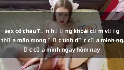 sex cô cháu Tận hưởng khoái cảm với gái xinh sex, thỏa mãn mong ước tình dục của mình ngay hôm nay