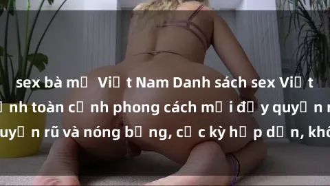 sex bà mẹ Việt Nam Danh sách sex Việt Nam không che - Ảnh toàn cảnh phong cách mới đầy quyến rũ và nóng bỏng, cực kỳ hấp dẫn, không thể bỏ qua!