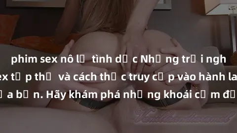 phim sex nô lệ tình dục Những trải nghiệm mới lạ với sex tập thể và cách thức truy cập vào hành lang đam mê của bạn. Hãy khám phá những khoái cảm đầy kích thích với tập thể hấp dẫn!
