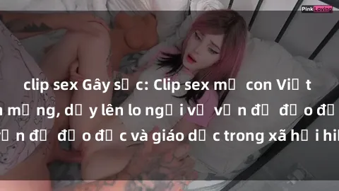 clip sex Gây sốc: Clip sex mẹ con Việt Nam lan truyền trên mạng, dấy lên lo ngại về vấn đề đạo đức và giáo dục trong xã hội hiện nay.