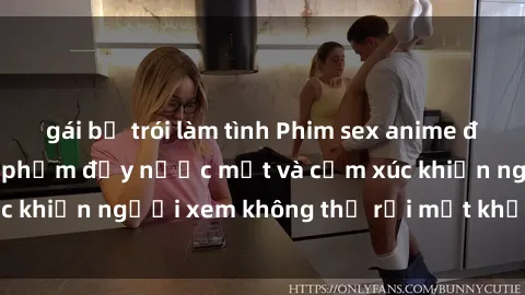 gái bị trói làm tình Phim sex anime đỉnh cao: Những tác phẩm đầy nước mắt và cảm xúc khiến người xem không thể rời mắt khỏi màn hình